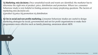 3) Marketing-mix decisions: Once unsatisfied needs and wants are identified, the marketer has to
determine the right mix of product, price, distribution and promotion. Where too, consumer
behaviour study is very helpful in finding answers too many preplexing questions. The factors of
marketing mix decisions are:
i) product ii) price iii) promotion iv) distribution
4) Use in social and non profits marketing: Consumer behaviour studies are useful to design
marketing strategies by social, governmental and not for profit organisations to make their
programmes more effective such as family planning, awareness about AIDS.
9/22/2018By: Dr. Sandeep Solanki, Associate Professor, RNB Global University, Bikaner
26
 