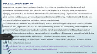 INDUSTRIAL BUYING BEHAVIOR
Organizational buyers are those who buy goods and services for the purpose of further production, resale and
redistribution. The industrial buyer buys goods and services for the purpose of increasing sales, cutting costs and
supplying their products to the customers at the lowest costs consistent with quality. Organizational consumers include
profit and non-profit businesses, government agencies and institutions (B2B, for e.g. retail institutions, FIs & Banks, non-
government institutions, educational institutions, business organizations etc.)
According to Webster and Wind, ‘Organizational buying is the decision-making process by which formal organizations
establish the need for purchased products and services and identify, evaluate and choose among alternative brands and
supplies.’ Compared to the consumer market, the industrial markets generally have fewer and larger buyers, a closer
customer-supplier relationship, and more geographically concentrated buyers. The demand in industrial market is derived
from the demand in consumer market and fluctuates cyclically according to business conditions.
In a way organizational buying can be said to be a derived demand, i.e. their demand for a product or service is in turn
based on the end customer’s demand.
For Example: Castrol has been a preferred partner of original equipment manufacturers over the years with Tata, Maruti-
Suzuki, Ford, BMW, Volvo, Volkswagen, M&M, John Deere and Hyundai.
9/22/2018By: Dr. Sandeep Solanki, Associate Professor, RNB Global University, Bikaner
27
 