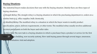 Buying Situations:
The industrial buyers makes decisions that vary with the buying situation. Mainly there are three types of
buying situations:
i) Straight Rebuy: The straight rebuy is a buying situation in which the purchasing department re-orders on a
routine basis (e.g. office supplies, bulk chemicals)
ii) Modified Rebuy: The modified rebuy is a situation in which the buyer wants to modify product
specifications, prices, delivery requirements, or other terms. The modified rebuy usually involves additional
decision participants on both the buyer and seller sides.
iii) New Task: The new task is a buying situation in which a purchaser buys a product or service for the first
time (e.g. office building, new security system). New-task buying passes through several stages: awareness,
interest, evaluation, trial and adoption.
9/22/2018By: Dr. Sandeep Solanki, Associate Professor, RNB Global University, Bikaner
28
 