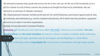 The Personal Consumer: buys goods and services for his or her own use, for the use of the household, or as a
gift for a friend. In each of these contexts, the products are bought for final use by individuals, who are
referred to as end users or ultimate consumers.
The Organizational Consumer: includes profit and not-for-profit businesses, government agencies (local, state,
and national), and institutions (e.g. schools, hospitals and prisons), all of which must buy products, equipment
and services in order to run their organization.
Example of some Innovative Consumer Products:
1)Samsung has introduced a new television called "The Wall", which has an incredible 146-inch
diagonal screen and 4K screen resolution. Its interest is that it is made by modular diode technology
(MicroLED) that emit light separately and do not require any backlighting or colour filters.
MicroLED technology offers a long display life, lower power consumption and high image quality.
9/22/2018By: Dr. Sandeep Solanki, Associate Professor, RNB Global University, Bikaner
3
 