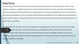 Buying Process:
3) Product Specification: This involves the item’s technical specifications for which the buyer will do value
analysis to appraise a supplier’s effectiveness. Value analysis involves the review of product specifications in
relation to requirements, the identification of unnecessary cost elements and suggestions for their elimination.
This requires participation of several groups of functional area specialists such as engineering, manufacturing
and production and accounting. These groups will be required to look for optional product characteristics and
specify them accordingly.
4) Supplier Search: The buyer now tries to identify the most appropriate vendor. The buyer has to be certain
that their suppliers meet the standard of performance and quality for which they have worked out their
operational plans. They will find out ways to accurately assess vendor capabilities, mainly in the areas of
technology, production, financial strength and management. The buyer may make up a final list of approved
qualified suppliers accordingly.
9/22/2018By: Dr. Sandeep Solanki, Associate Professor, RNB Global University, Bikaner
30
 