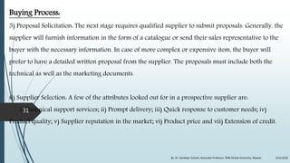 Buying Process:
5) Proposal Solicitation: The next stage requires qualified supplier to submit proposals. Generally, the
supplier will furnish information in the form of a catalogue or send their sales representative to the
buyer with the necessary information. In case of more complex or expensive item, the buyer will
prefer to have a detailed written proposal from the supplier. The proposals must include both the
technical as well as the marketing documents.
6) Supplier Selection: A few of the attributes looked out for in a prospective supplier are:
i) Technical support services; ii) Prompt delivery; iii) Quick response to customer needs; iv)
Product quality; v) Supplier reputation in the market; vi) Product price and vii) Extension of credit.
9/22/2018By: Dr. Sandeep Solanki, Associate Professor, RNB Global University, Bikaner
31
 