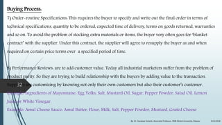 Buying Process:
7) Order-routine Specifications: This requires the buyer to specify and write out the final order in terms of
technical specifications, quantity to be ordered, expected time of delivery, terms on goods returned, warranties
and so on. To avoid the problem of stocking extra materials or items, the buyer very often goes for ‘blanket
contract’ with the supplier. Under this contract, the supplier will agree to resupply the buyer as and when
required on certain price terms over a specified period of time.
8) Performance Reviews: are to add customer value. Today all industrial marketers suffer from the problem of
product parity. So they are trying to build relationship with the buyers by adding value to the transaction.
Suppliers are customizing by knowing not only their own customers but also their customer’s customer.
Example: Ingredients of Mayonnaise: Egg Yolks, Salt, Mustard Oil, Sugar, Pepper Powder, Salad Oil, Lemon
Juice or White Vinegar.
Example: Amul Cheese Sauce: Amul Butter, Flour, Milk, Salt, Pepper Powder, Mustard, Grated Cheese
9/22/2018By: Dr. Sandeep Solanki, Associate Professor, RNB Global University, Bikaner
32
 