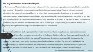 The Major Influences on Industrial Buyers:
a) Environmental Factors: Industrial buyers are influenced by the current and expected environmental factors namely the
level of primary demand, the economic outlook and cost of money (money value). If there is increased economic
uncertainty, the industrial buyers would prefer to reduce their inventories and will not invest in new plants and
equipment. Another important environmental factor is the availability of key materials. Companies are willing to buy and
hold larger inventories of scarce materials rather than facing a situation of shortages in key material. Other environmental
factors affecting the industrial buying behavior are rate of technological changes taking place, political stability and
regulatory developments and competitive developments in the environment.
b) Organizational Factors: Each organization has specific objectives, policies, procedures, and organization structure.
Marketers should know how many people are involved in the buying decisions, what are the company policies and what
are the evaluation criteria. Specifically, the materials’ management department are responsible for managing the
company’s cost related to purchasing, inventory control and production schedule. The head office will identify the
materials required by the various divisions and then consider buying them centrally. Industrial marketers must have
sophisticated purchase executives as well as a meticulous sales force matching the caliber of industrial buyers.
9/22/2018By: Dr. Sandeep Solanki, Associate Professor, RNB Global University, Bikaner
33
 