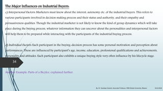 The Major Influences on Industrial Buyers:
c) Interpersonal Factors: Marketers must know about the interest, autonomy etc. of the industrial buyers. This refers to
various participants involved in decision making process and their status and authority, and their empathy and
persuasiveness qualities. Though the industrial marketer is not likely to know the kind of group dynamics which will take
place during the buying process, whatever information they can uncover about the personalities and interpersonal factors
will help them to be prepared while interacting with the participants of the industrial buying process.
d) Individual Factors: Each participant in the buying-decision process has some personal motivation and perception about
performances. These are influenced by participant’s age, income, education, professional qualifications and achievements,
personality and attitudes. Each participant also exhibits a unique buying style very often influence by his lifecycle stage.
Another Example: Parts of a Bicylce, explained further.
9/22/2018By: Dr. Sandeep Solanki, Associate Professor, RNB Global University, Bikaner
34
 