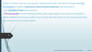 2) There are drones in the air, on the ground... and now drones in the water. New technology called "The
PowerDolphin" is capable of capturing 4K videos and photos underwater, and using sonar to
create topographical maps of he ocean floor.
3) The Samsung Flip is a smart “whiteboard” that’s really a digital display. You can draw on the Flip like a
regular whiteboard, but it is also capable of scree-sharing with other devices via near-field communication
and it features tons of cool touch controls.
9/22/2018By: Dr. Sandeep Solanki, Associate Professor, RNB Global University, Bikaner
4
 