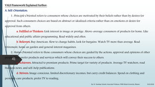 VALS Framework Explained further:
A. Self-Orientation:
1. Principle Oriented: refers to consumers whose choices are motivated by their beliefs rather than by desires for
approval. Such consumers choices are based on abstract or idealized criteria rather than on emotions or desire for
approval from others.
a. Fulfilled or Thinkers: Link interest in image or prestige. Above-average consumers of products for home. Like
educational and public affairs programming. Read widely and often.
b. Believers: Buy American. Slow to change habits, look for bargains. Watch TV more than average. Read
retirement, home an garden and general interest magazines.
2. Status Oriented: refers to those consumers whose choices are guided by the actions, approval and opinions of other
people. They prefer products and services which will convey their success to others.
c. Achievers: Attracted to premium products. Prime target for variety of products. Average TV watchers, read
business news, and self-help publications.
d. Strivers: Image conscious, limited discretionary incomes, but carry credit balances. Spend on clothing and
personal-care products, prefer TV to reading.
9/22/2018By: Dr. Sandeep Solanki, Associate Professor, RNB Global University, Bikaner
41
 