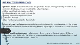 NATURE OF CONSUMER BEHAVIOUR:
Systematic process : Consumer behaviour is a systematic process relating to buying decisions of the
customers. The buying process consists of the following steps :
a) Need identification to buy the product
b) Information search relating to the product
c) Listing and evaluating the alternative
d) Purchase decision
e) Post purchase evaluation by the marketer
Influenced by various factors : Consumer behaviour is influenced by a number of factors the factors
that influence consumers include marketing, personal, psychological, situational, social and cultural
etc.
Different for different customers : All consumers do not behave in the same manner. Different
consumers behave differently. The different in consumer behaviour is due to individual factors such
as nature of the consumer's lifestyle, culture etc.
9/22/2018By: Dr. Sandeep Solanki, Associate Professor, RNB Global University, Bikaner
5
 