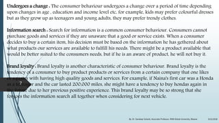 Undergoes a change : The consumer behaviour undergoes a change over a period of time depending
upon changes in age , education and income level etc, for example, kids may prefer colourful dresses
but as they grow up as teenagers and young adults, they may prefer trendy clothes.
Information search : Search for information is a common consumer behaviour. Consumers cannot
purchase goods and services if they are unaware that a good or service exists. When a consumer
decides to buy a certain item, his decision must be based on the information he has gethered about
what products our services are available to fulfill his needs. There might be a product available that
would be better suited to the consumers needs, but if he is an aware of product, he will not buy it.
Brand loyalty : Brand loyalty is another characteristic of consumer behaviour. Brand loyalty is the
tendency of a consumer to buy product products or services from a certain company that one likes
or equates with having high quality goods and services. For example, if Naina's first car was a Honda
as a teenager and the car lasted 200,000 miles, she might have a tendency to buy hondas again in
the future due to her previous positive experience. This brand loyalty may be so strong that she
forgoes the information search all together when considering for next vehicle.
9/22/2018By: Dr. Sandeep Solanki, Associate Professor, RNB Global University, Bikaner
7
 