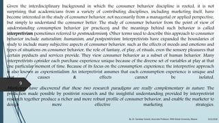 Given the interdisciplinary background in which the consumer behavior discipline is rooted, it is not
surprising that academicians from a variety of contributing disciplines, including marketing itself, have
become interested in the study of consumer behavior, not necessarily from a managerial or applied perspective,
but simply to understand the consumer better. The study of consumer behavior from the point of view of
understanding consumption behavior (or practices) and the meanings behind such behavior is called
interpretivism (sometimes referred to postmodernism). Other terms used to describe this approach to consumer
behavior include naturalism, humanism, and postpostivism. Interpretivists have expanded the boundaries of
study to include many subjective aspects of consumer behavior, such as the effects of moods and emotions and
types of situations on consumer behavior, the role of fantasy, of play, of rituals, even the sensory pleasures that
certain products and services provide. They view consumer behavior as a subset of human behavior. Many
interpretivists consider each purchase experience unique because of the diverse set of variables at play at that
one particular moment of time. Because of its focus on the consumption experience, the interpretive approach
is also known as experientialism. An interpretivist assumes that each consumption experience is unique and
that causes & effects cannot be isolated.
Marketers have discovered that these two research paradigms are really complementary in nature. The
prediction made possible by positivist research and the insightful understanding provided by interpretivist
research together produce a richer and more robust profile of consumer behavior, and enable the marketer to
design more effective marketing strategies.
9/22/2018By: Dr. Sandeep Solanki, Associate Professor, RNB Global University, Bikaner
9
 