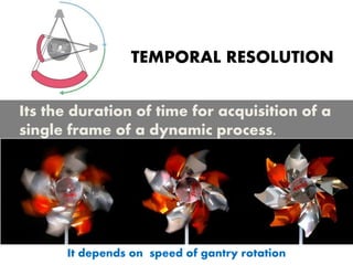 TEMPORAL RESOLUTION
Its the duration of time for acquisition of a
single frame of a dynamic process.
It depends on speed of gantry rotation
 