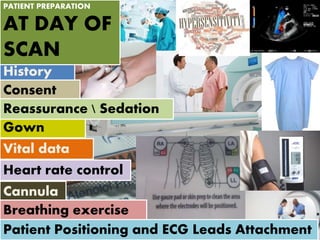 History
Consent
Gown
Cannula
Reassurance  Sedation
Breathing exercise
Vital data
Patient Positioning and ECG Leads Attachment
Heart rate control
PATIENT PREPARATION
AT DAY OF
SCAN
 