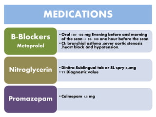 MEDICATIONS
•Oral :50- 100 mg Evening before and morning
of the scan→ 50- 100 one hour before the scan.
•CI: bronchial asthma ,sever aortic stenosis
,heart block and hypotension.
B-Blockers
Metoprolol
•Dinitra Sublingual tab or SL spry 0.4mg
•?? Diagnostic valueNitroglycerin
•Calmepam 1.5 mg
Promazepam
 