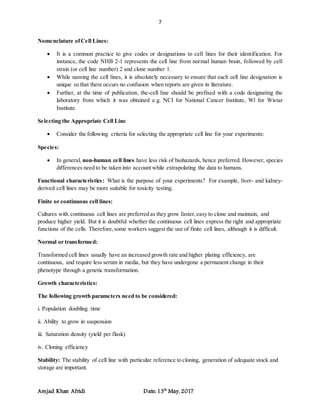 7
Amjad Khan Afridi Date: 13th
May, 2017
Nomenclature ofCell Lines:
 It is a common practice to give codes or designations to cell lines for their identification. For
instance, the code NHB 2-1 represents the cell line from normal human brain, followed by cell
strain (or cell line number) 2 and clone number 1.
 While naming the cell lines, it is absolutely necessary to ensure that each cell line designation is
unique so that there occurs no confusion when reports are given in literature.
 Further, at the time of publication, the-cell line should be prefixed with a code designating the
laboratory from which it was obtained e.g. NCI for National Cancer Institute, Wl for Wistar
Institute.
Selecting the Appropriate Cell Line
 Consider the following criteria for selecting the appropriate cell line for your experiments:
Species:
 In general, non-human cell lines have less risk of biohazards, hence preferred. However, species
differences need to be taken into account while extrapolating the data to humans.
Functional characteristics: What is the purpose of your experiments? For example, liver- and kidney-
derived cell lines may be more suitable for toxicity testing.
Finite or continuous cell lines:
Cultures with continuous cell lines are preferred as they grow faster,easy to clone and maintain, and
produce higher yield. But it is doubtful whether the continuous cell lines express the right and appropriate
functions of the cells. Therefore,some workers suggest the use of finite cell lines, although it is difficult.
Normal or transformed:
Transformed cell lines usually have an increased growth rate and higher plating efficiency, are
continuous, and require less serum in media, but they have undergone a permanent change in their
phenotype through a genetic transformation.
Growth characteristics:
The following growth parameters need to be considered:
i. Population doubling time
ii. Ability to grow in suspension
iii. Saturation density (yield per flask)
iv. Cloning efficiency
Stability: The stability of cell line with particular reference to cloning, generation of adequate stock and
storage are important.
 