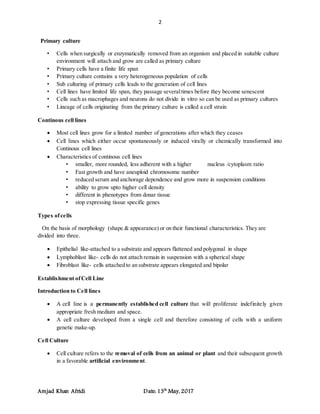 2
Amjad Khan Afridi Date: 13th
May, 2017
Primary culture
• Cells when surgically or enzymatically removed from an organism and placed in suitable culture
environment will attach and grow are called as primary culture
• Primary cells have a finite life span
• Primary culture contains a very heterogeneous population of cells
• Sub culturing of primary cells leads to the generation of cell lines
• Cell lines have limited life span, they passage severaltimes before they become senescent
• Cells such as macrophages and neurons do not divide in vitro so can be used as primary cultures
• Lineage of cells originating from the primary culture is called a cell strain
Continous cell lines
 Most cell lines grow for a limited number of generations after which they ceases
 Cell lines which either occur spontaneously or induced virally or chemically transformed into
Continous cell lines
 Characteristics of continous cell lines
• smaller, more rounded, less adherent with a higher nucleus /cytoplasm ratio
• Fast growth and have aneuploid chromosome number
• reduced serum and anchorage dependence and grow more in suspension conditions
• ability to grow upto higher cell density
• different in phenotypes from donar tissue
• stop expressing tissue specific genes
Types ofcells
On the basis of morphology (shape & appearance) or on their functional characteristics. They are
divided into three.
 Epithelial like-attached to a substrate and appears flattened and polygonal in shape
 Lymphoblast like- cells do not attach remain in suspension with a spherical shape
 Fibroblast like- cells attached to an substrate appears elongated and bipolar
Establishment ofCell Line
Introduction to Cell lines
 A cell line is a permanently established cell culture that will proliferate indefinitely given
appropriate fresh medium and space.
 A cell culture developed from a single cell and therefore consisting of cells with a uniform
genetic make-up.
Cell Culture
 Cell culture refers to the removal of cells from an animal or plant and their subsequent growth
in a favorable artificial environment.
 