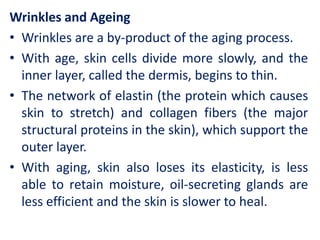 Wrinkles and Ageing
• Wrinkles are a by-product of the aging process.
• With age, skin cells divide more slowly, and the
inner layer, called the dermis, begins to thin.
• The network of elastin (the protein which causes
skin to stretch) and collagen fibers (the major
structural proteins in the skin), which support the
outer layer.
• With aging, skin also loses its elasticity, is less
able to retain moisture, oil-secreting glands are
less efficient and the skin is slower to heal.
 
