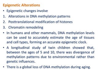 Epigenetic Alterations
• Epigenetic changes involve
1. Alterations in DNA methylation patterns
2. Posttranslational modification of histones
3. Chromatin remodeling
• In humans and other mammals, DNA methylation levels
can be used to accurately estimate the age of tissues
and cell types, forming an accurate epigenetic clock.
• A longitudinal study of twin children showed that,
between the ages of 5 and 10, there was divergence of
methylation patterns due to environmental rather than
genetic influences.
• There is a global loss of DNA methylation during aging.
 
