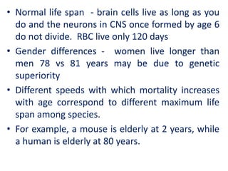 • Normal life span - brain cells live as long as you
do and the neurons in CNS once formed by age 6
do not divide. RBC live only 120 days
• Gender differences - women live longer than
men 78 vs 81 years may be due to genetic
superiority
• Different speeds with which mortality increases
with age correspond to different maximum life
span among species.
• For example, a mouse is elderly at 2 years, while
a human is elderly at 80 years.
 