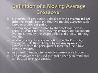  In statistics of time series, a simple moving average (SMA)
crossover results from plotting two moving averages each
based on a different period.
 The moving average formed by the shorter of the two
periods is called the "fast" moving average, and the moving
average formed by the longer period is the "slow" moving
average.
 As changes in price occur over time, the "fast" moving
average reflects these changes by moving upward or
downward with the price quicker than does the "Slow"
moving average.
 As a result these moving averages crossover each other.
 This crossover can be used to signal a change in trend and
can be used to trigger a trade.
 