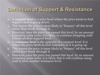  A support level is a price level where the price tends to find
support as it is going down.
 This means the price is more likely to "bounce" off this level
rather than break through it.
 However, once the price has passed this level, by an amount
exceeding some noise, it is likely to continue dropping until
it finds another support level.
 A resistance level is the opposite of a support level. It is
where the price tends to find resistance as it is going up.
 This means the price is more likely to "bounce" off this level
rather than break through it.
 However, once the price has passed this level, by an amount
exceeding some noise, it is likely that it will continue rising
until it finds another resistance level.
 