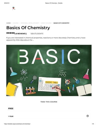 8/5/2019 Basics Of Chemistry - Edukite
https://edukite.org/course/basics-of-chemistry/ 1/9
HOME / COURSE / PERSONAL DEVELOPMENT / VIDEO COURSE / BASICS OF CHEMISTRY
Basics Of Chemistry
( 8 REVIEWS ) 558 STUDENTS
If you are interested in chemical properties, reactions or more discretely Chemistry and u have
apparently little idea about the …

FREE
1 YEAR
TAKE THIS COURSE
 