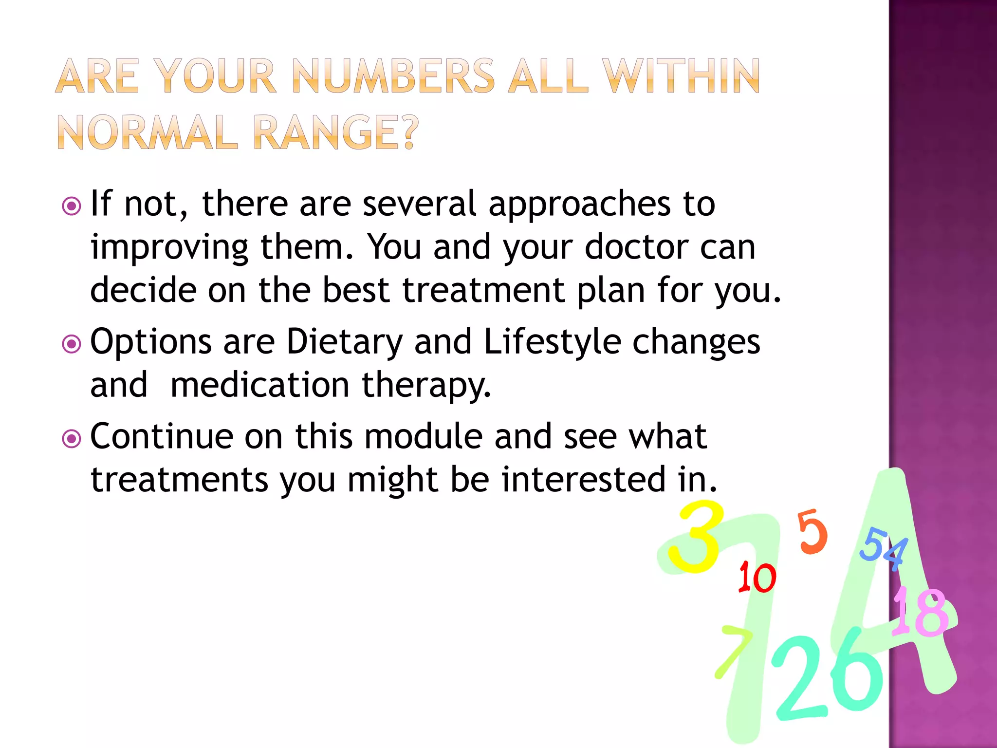  If not, there are several approaches to
improving them. You and your doctor can
decide on the best treatment plan for you.
 Options are Dietary and Lifestyle changes
and medication therapy.
 Continue on this module and see what
treatments you might be interested in.
 