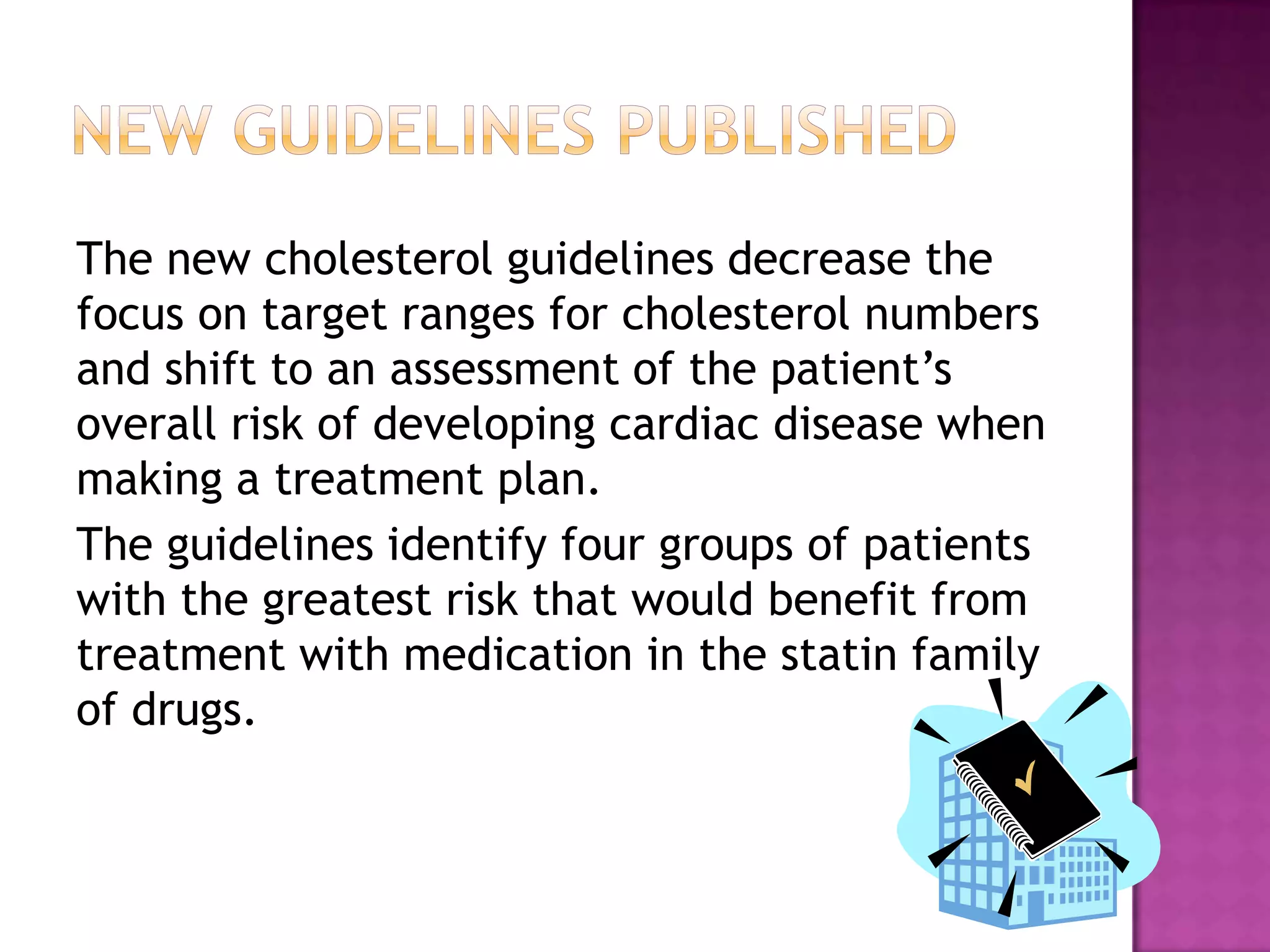 The new cholesterol guidelines decrease the
focus on target ranges for cholesterol numbers
and shift to an assessment of the patient’s
overall risk of developing cardiac disease when
making a treatment plan.
The guidelines identify four groups of patients
with the greatest risk that would benefit from
treatment with medication in the statin family
of drugs.
 