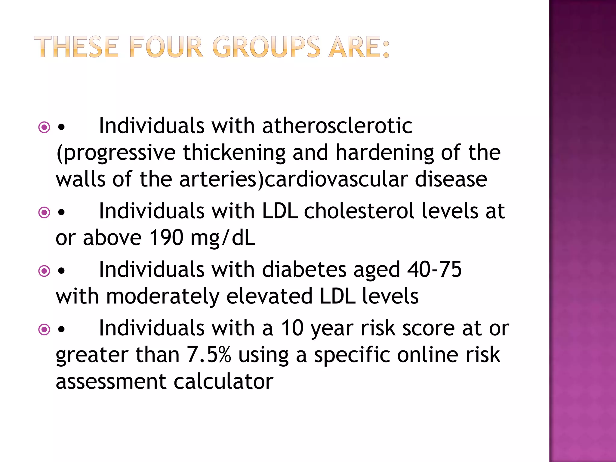  • Individuals with atherosclerotic
(progressive thickening and hardening of the
walls of the arteries)cardiovascular disease
 • Individuals with LDL cholesterol levels at
or above 190 mg/dL
 • Individuals with diabetes aged 40-75
with moderately elevated LDL levels
 • Individuals with a 10 year risk score at or
greater than 7.5% using a specific online risk
assessment calculator
 