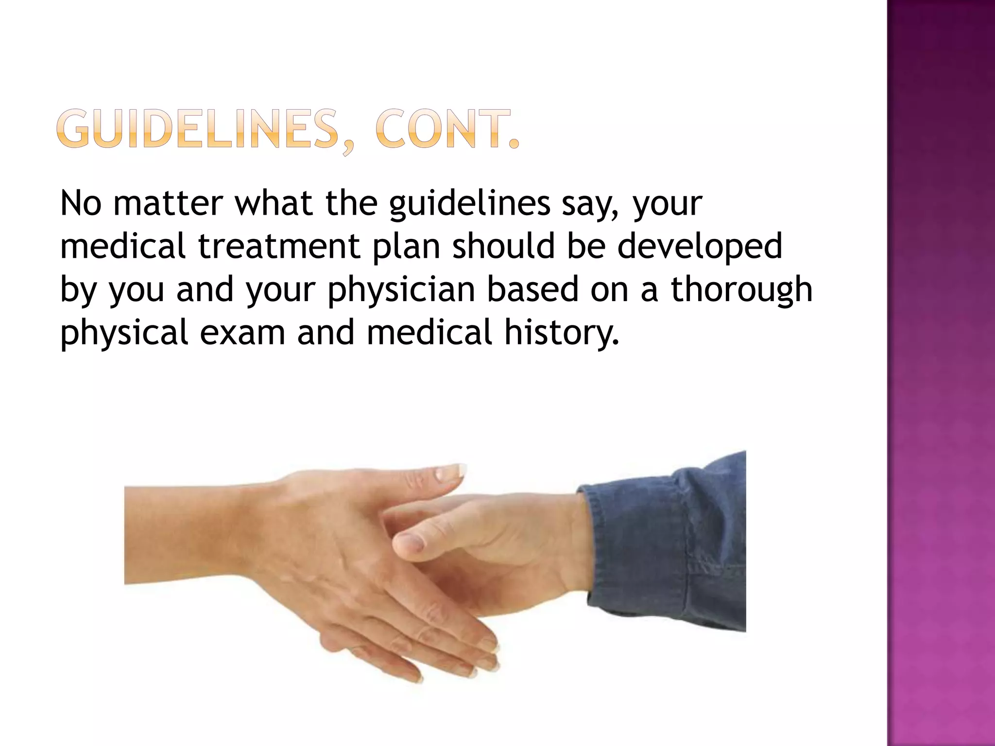 No matter what the guidelines say, your
medical treatment plan should be developed
by you and your physician based on a thorough
physical exam and medical history.
 