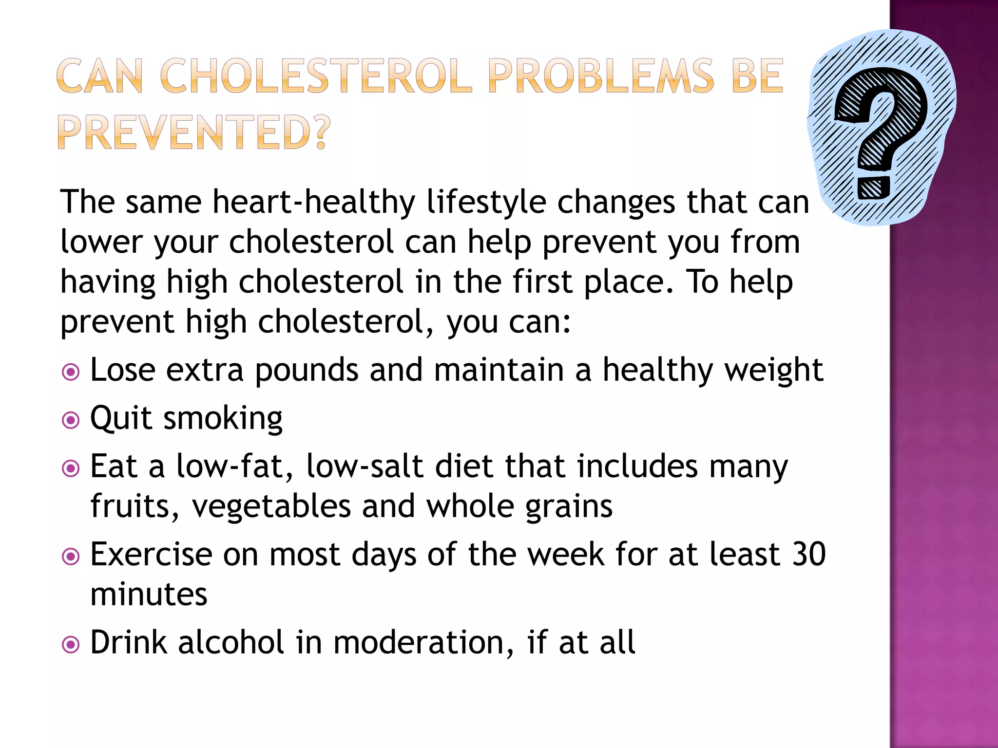 The same heart-healthy lifestyle changes that can
lower your cholesterol can help prevent you from
having high cholesterol in the first place. To help
prevent high cholesterol, you can:
 Lose extra pounds and maintain a healthy weight
 Quit smoking
 Eat a low-fat, low-salt diet that includes many
fruits, vegetables and whole grains
 Exercise on most days of the week for at least 30
minutes
 Drink alcohol in moderation, if at all
 