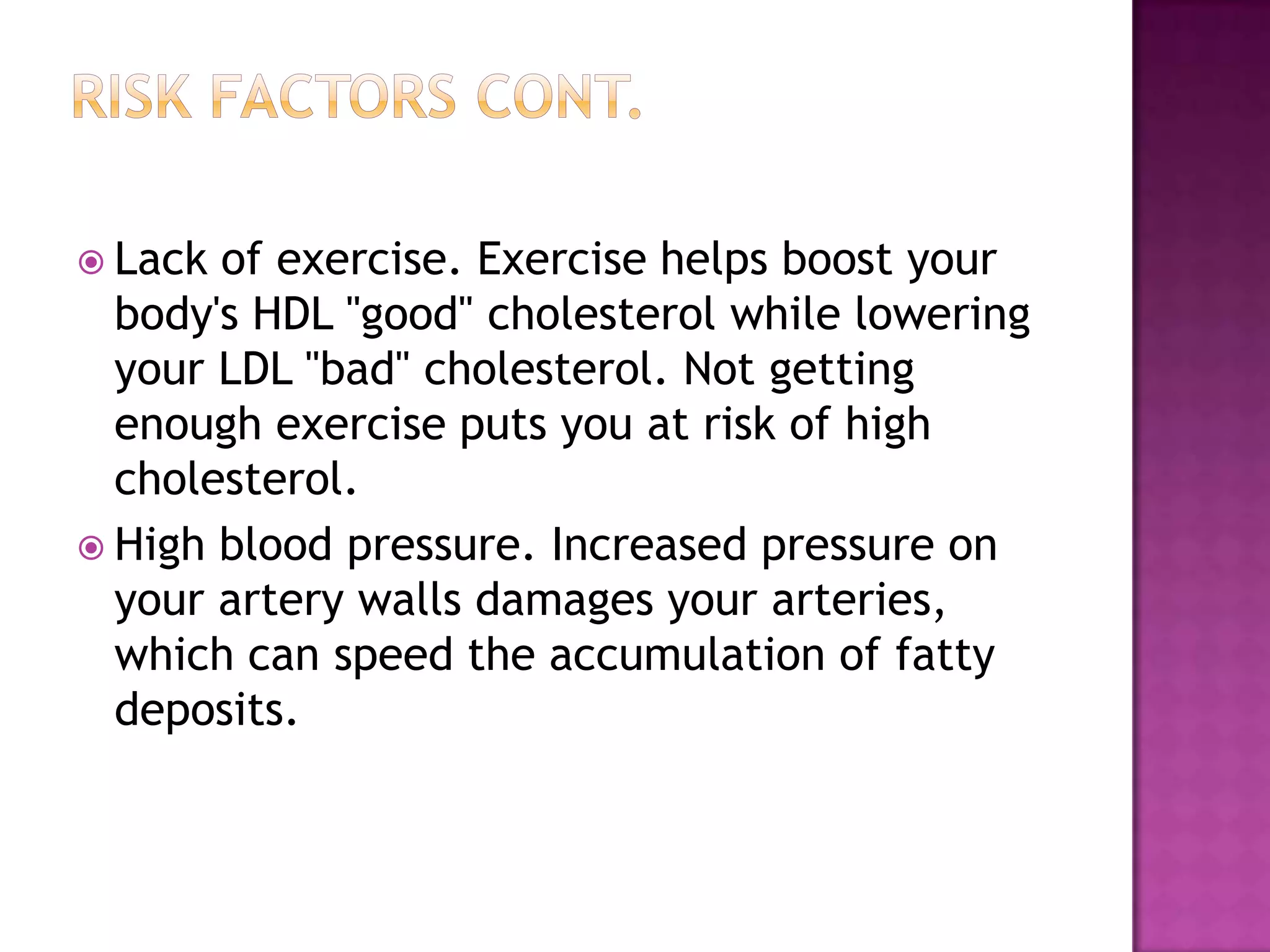  Lack of exercise. Exercise helps boost your
body's HDL "good" cholesterol while lowering
your LDL "bad" cholesterol. Not getting
enough exercise puts you at risk of high
cholesterol.
 High blood pressure. Increased pressure on
your artery walls damages your arteries,
which can speed the accumulation of fatty
deposits.
 