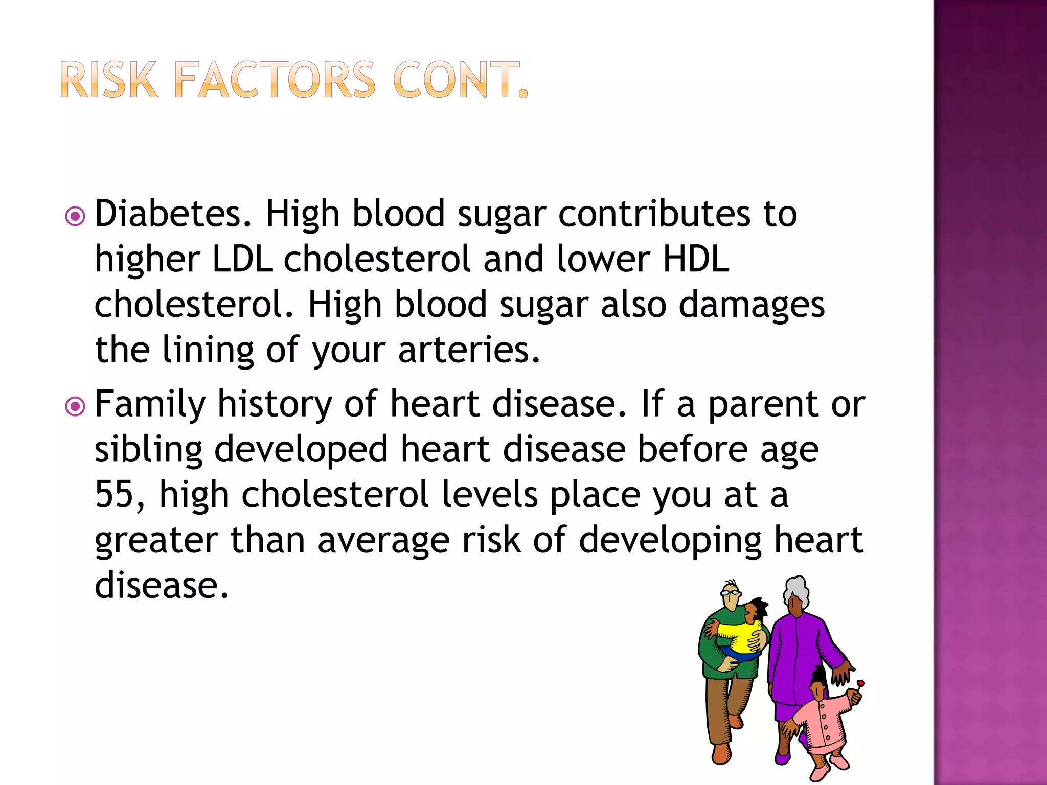 Diabetes. High blood sugar contributes to
higher LDL cholesterol and lower HDL
cholesterol. High blood sugar also damages
the lining of your arteries.
 Family history of heart disease. If a parent or
sibling developed heart disease before age
55, high cholesterol levels place you at a
greater than average risk of developing heart
disease.
 