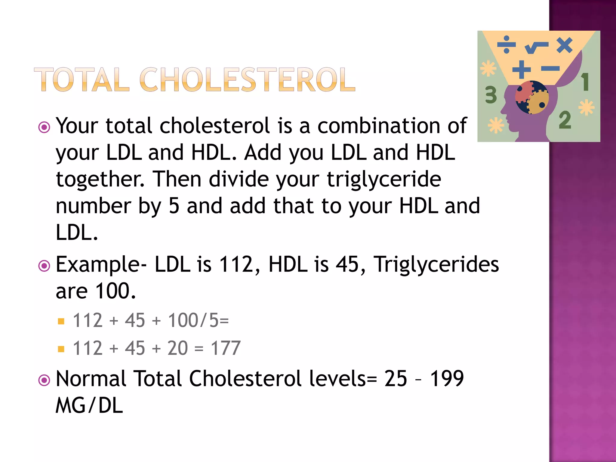  Your total cholesterol is a combination of
your LDL and HDL. Add you LDL and HDL
together. Then divide your triglyceride
number by 5 and add that to your HDL and
LDL.
 Example- LDL is 112, HDL is 45, Triglycerides
are 100.
 112 + 45 + 100/5=
 112 + 45 + 20 = 177
 Normal Total Cholesterol levels= 25 – 199
MG/DL
 