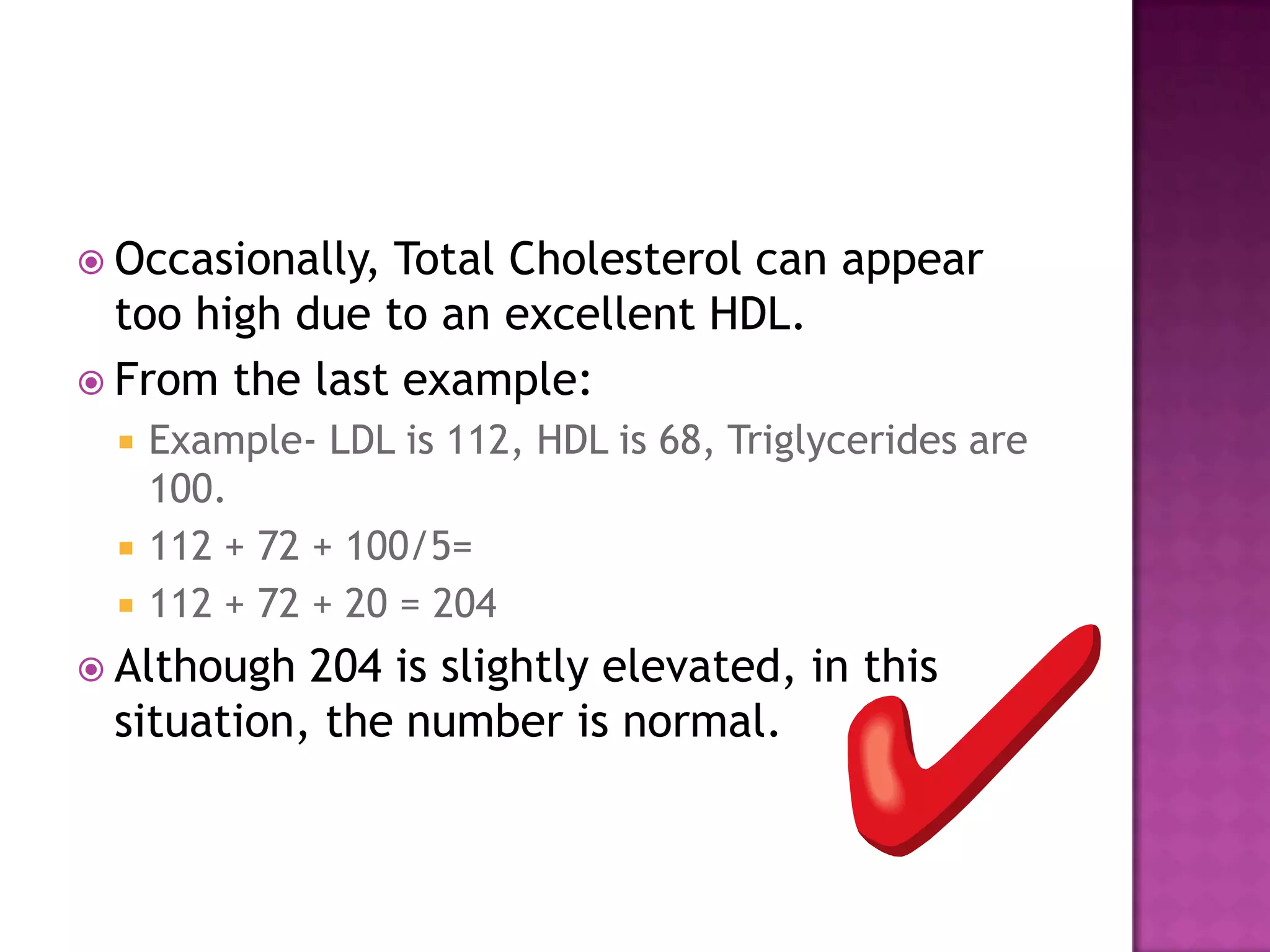  Occasionally, Total Cholesterol can appear
too high due to an excellent HDL.
 From the last example:
 Example- LDL is 112, HDL is 68, Triglycerides are
100.
 112 + 72 + 100/5=
 112 + 72 + 20 = 204
 Although 204 is slightly elevated, in this
situation, the number is normal.
 
