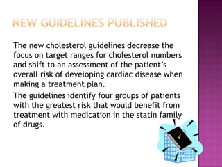 The new cholesterol guidelines decrease the
focus on target ranges for cholesterol numbers
and shift to an assessment of the patient’s
overall risk of developing cardiac disease when
making a treatment plan.
The guidelines identify four groups of patients
with the greatest risk that would benefit from
treatment with medication in the statin family
of drugs.
 