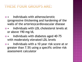  • Individuals with atherosclerotic
(progressive thickening and hardening of the
walls of the arteries)cardiovascular disease
 • Individuals with LDL cholesterol levels at
or above 190 mg/dL
 • Individuals with diabetes aged 40-75
with moderately elevated LDL levels
 • Individuals with a 10 year risk score at or
greater than 7.5% using a specific online risk
assessment calculator
 