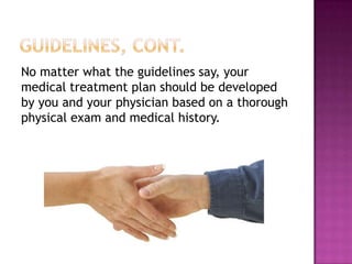 No matter what the guidelines say, your
medical treatment plan should be developed
by you and your physician based on a thorough
physical exam and medical history.
 