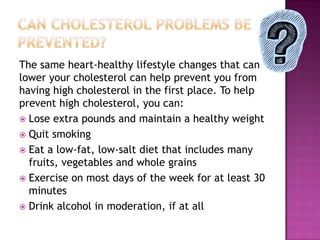 The same heart-healthy lifestyle changes that can
lower your cholesterol can help prevent you from
having high cholesterol in the first place. To help
prevent high cholesterol, you can:
 Lose extra pounds and maintain a healthy weight
 Quit smoking
 Eat a low-fat, low-salt diet that includes many
fruits, vegetables and whole grains
 Exercise on most days of the week for at least 30
minutes
 Drink alcohol in moderation, if at all
 