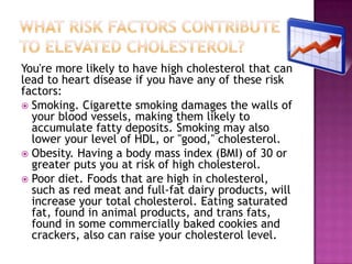 You're more likely to have high cholesterol that can
lead to heart disease if you have any of these risk
factors:
 Smoking. Cigarette smoking damages the walls of
your blood vessels, making them likely to
accumulate fatty deposits. Smoking may also
lower your level of HDL, or "good," cholesterol.
 Obesity. Having a body mass index (BMI) of 30 or
greater puts you at risk of high cholesterol.
 Poor diet. Foods that are high in cholesterol,
such as red meat and full-fat dairy products, will
increase your total cholesterol. Eating saturated
fat, found in animal products, and trans fats,
found in some commercially baked cookies and
crackers, also can raise your cholesterol level.
 