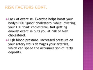  Lack of exercise. Exercise helps boost your
body's HDL "good" cholesterol while lowering
your LDL "bad" cholesterol. Not getting
enough exercise puts you at risk of high
cholesterol.
 High blood pressure. Increased pressure on
your artery walls damages your arteries,
which can speed the accumulation of fatty
deposits.
 