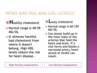 High Density Lipoproteins Low Density Lipoproteins
Healthy cholesterol
 Normal range is 40-59
MG/DL
 It removes harmful
bad cholesterol from
where it doesn't
belong. High HDL
levels reduce the risk
for heart disease .
Lousy cholesterol
 Normal range is 60-129
MG/DL
 Can slowly build up in
the inner walls of the
arteries that feed the
heart and brain. If a
clot forms and blocks a
narrowed artery, heart
attack or stroke can
result.
 