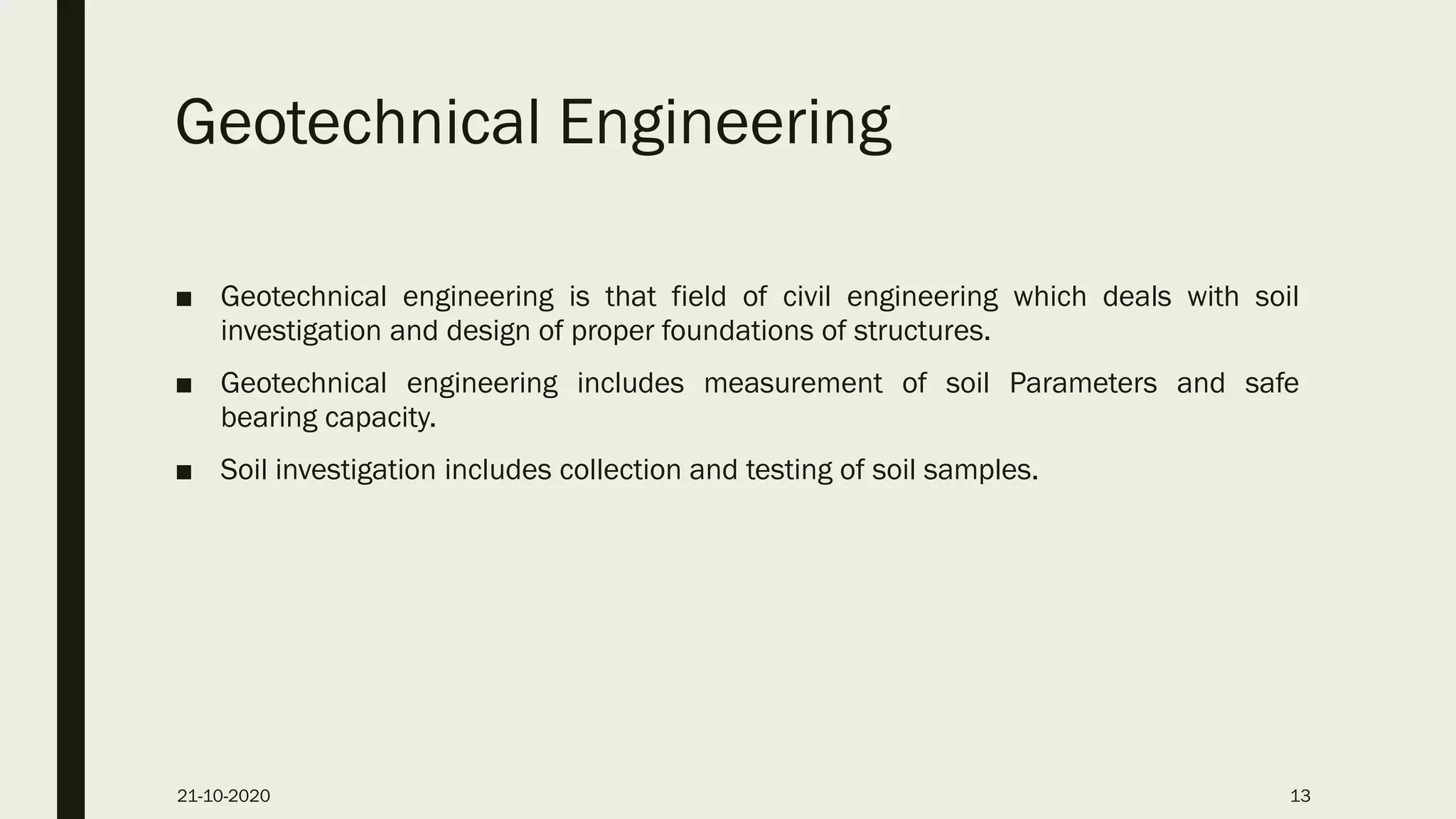 Geotechnical Engineering
■ Geotechnical engineering is that field of civil engineering which deals with soil
investigation and design of proper foundations of structures.
■ Geotechnical engineering includes measurement of soil Parameters and safe
bearing capacity.
■ Soil investigation includes collection and testing of soil samples.
21-10-2020 13
 