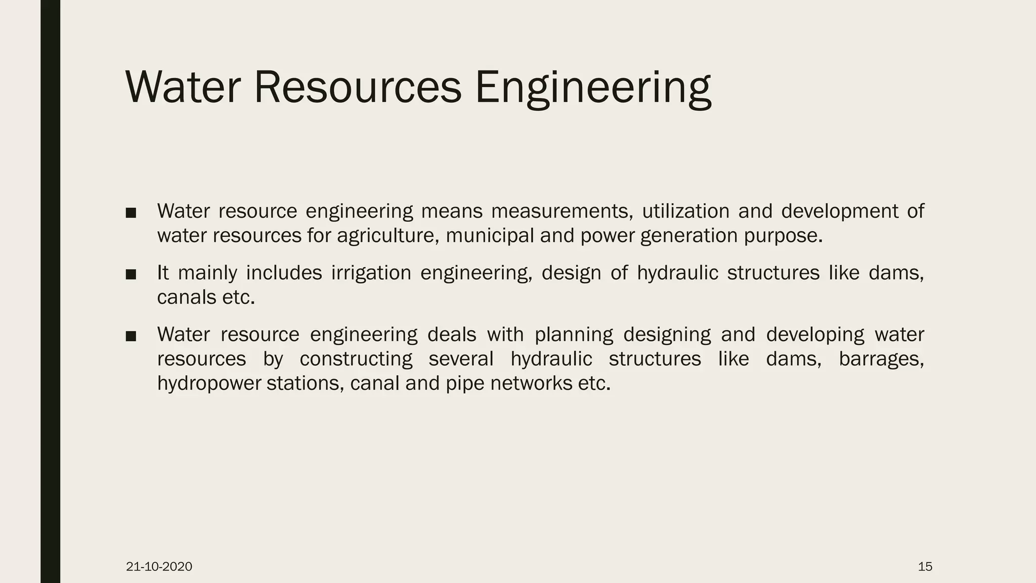 Water Resources Engineering
■ Water resource engineering means measurements, utilization and development of
water resources for agriculture, municipal and power generation purpose.
■ It mainly includes irrigation engineering, design of hydraulic structures like dams,
canals etc.
■ Water resource engineering deals with planning designing and developing water
resources by constructing several hydraulic structures like dams, barrages,
hydropower stations, canal and pipe networks etc.
21-10-2020 15
 