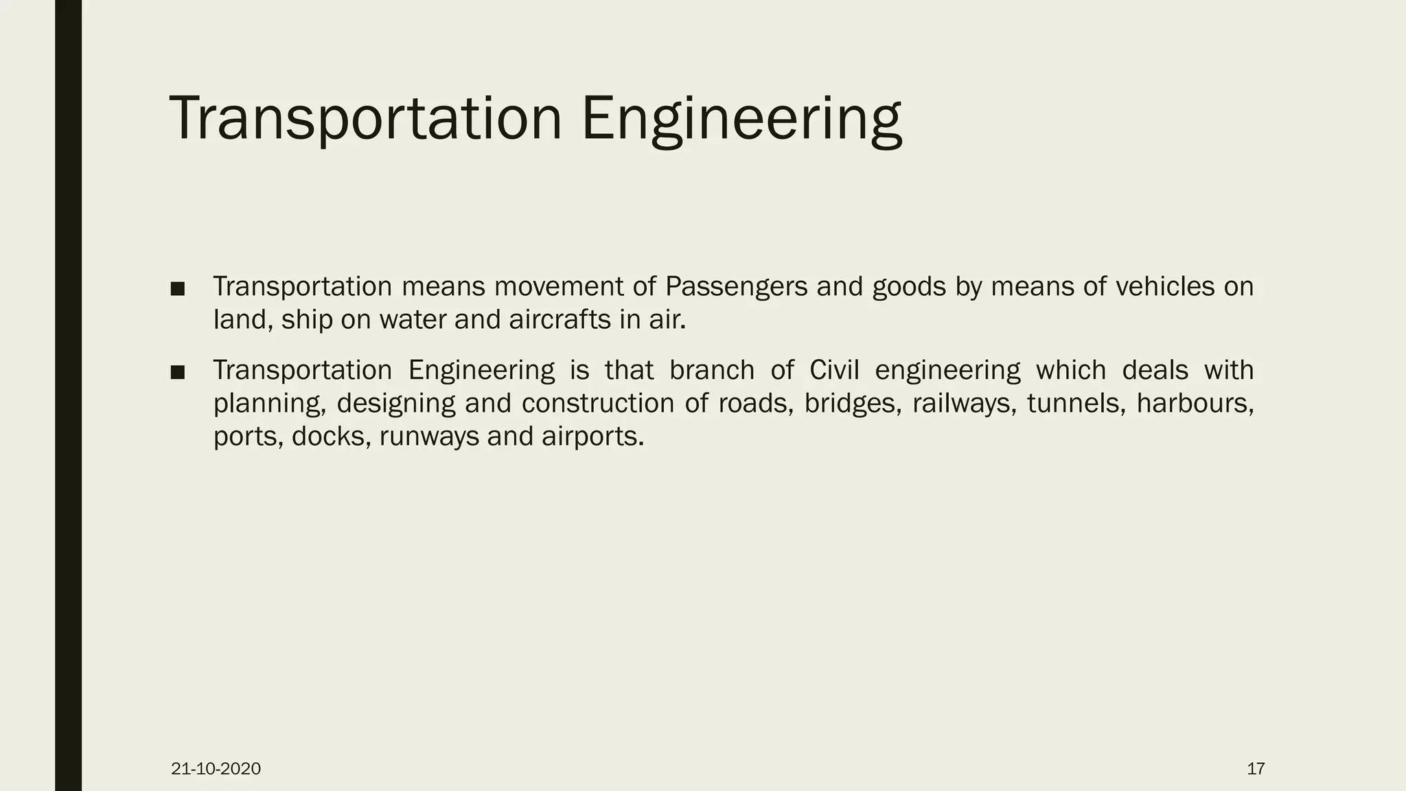 Transportation Engineering
■ Transportation means movement of Passengers and goods by means of vehicles on
land, ship on water and aircrafts in air.
■ Transportation Engineering is that branch of Civil engineering which deals with
planning, designing and construction of roads, bridges, railways, tunnels, harbours,
ports, docks, runways and airports.
21-10-2020 17
 
