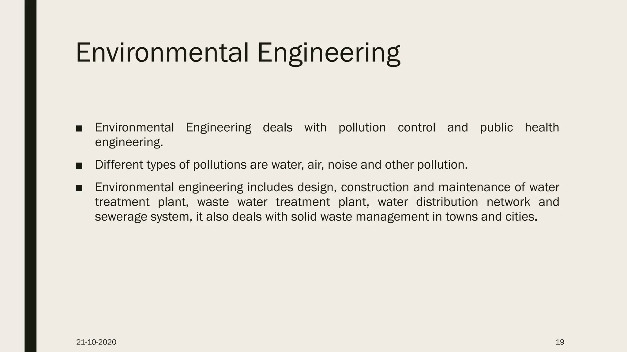 Environmental Engineering
■ Environmental Engineering deals with pollution control and public health
engineering.
■ Different types of pollutions are water, air, noise and other pollution.
■ Environmental engineering includes design, construction and maintenance of water
treatment plant, waste water treatment plant, water distribution network and
sewerage system, it also deals with solid waste management in towns and cities.
21-10-2020 19
 