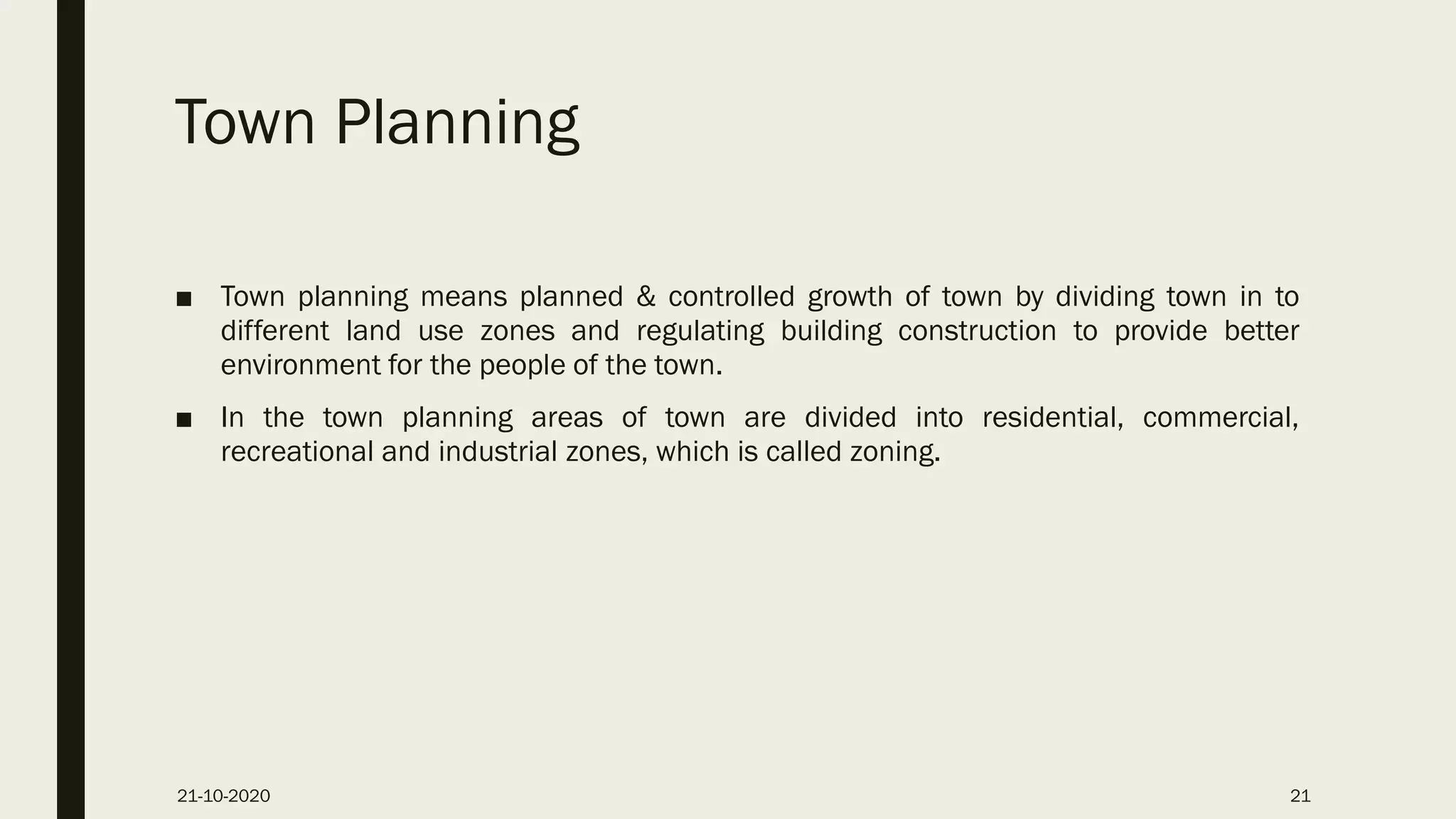 Town Planning
■ Town planning means planned & controlled growth of town by dividing town in to
different land use zones and regulating building construction to provide better
environment for the people of the town.
■ In the town planning areas of town are divided into residential, commercial,
recreational and industrial zones, which is called zoning.
21-10-2020 21
 