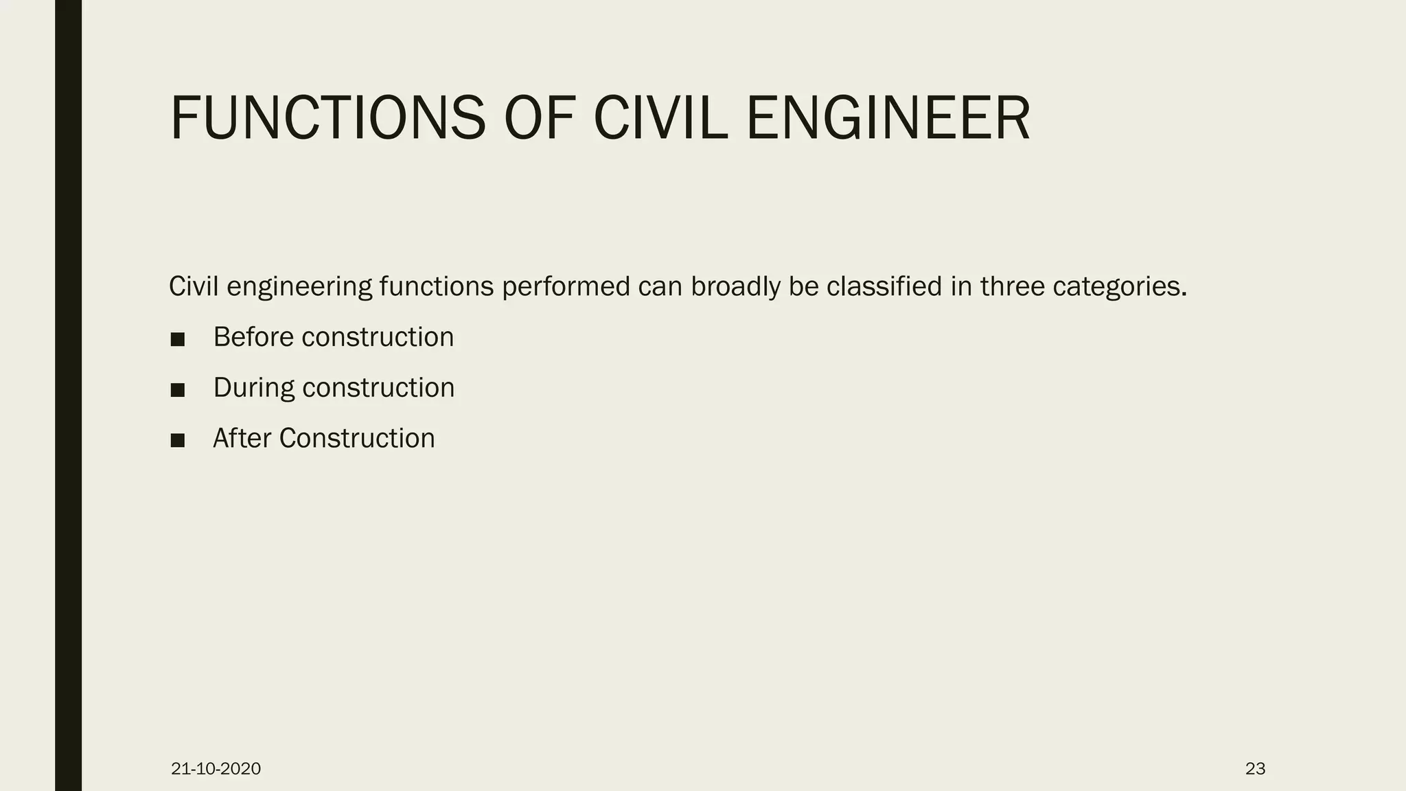 FUNCTIONS OF CIVIL ENGINEER
Civil engineering functions performed can broadly be classified in three categories.
■ Before construction
■ During construction
■ After Construction
21-10-2020 23
 
