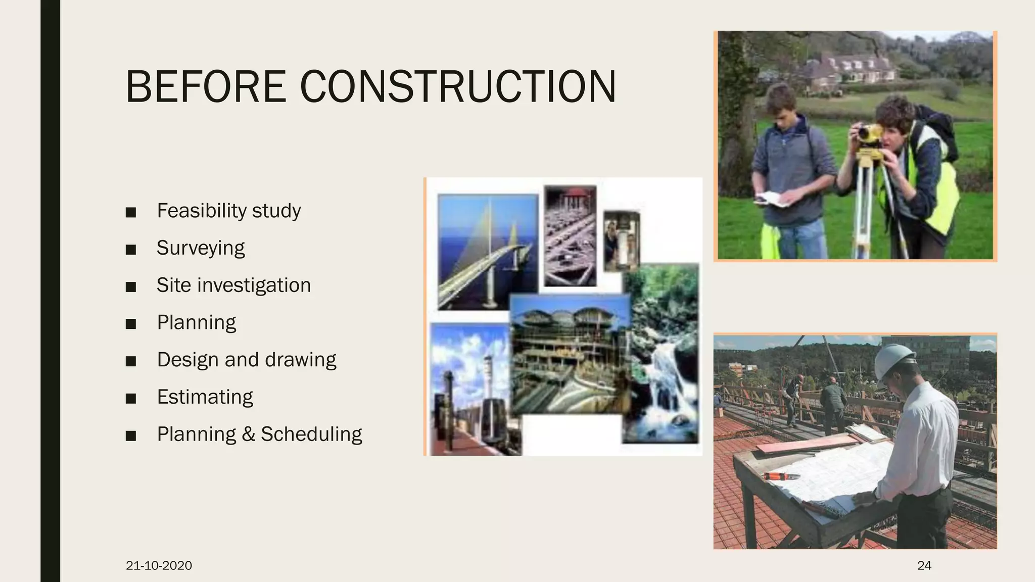 BEFORE CONSTRUCTION
■ Feasibility study
■ Surveying
■ Site investigation
■ Planning
■ Design and drawing
■ Estimating
■ Planning & Scheduling
21-10-2020 24
 