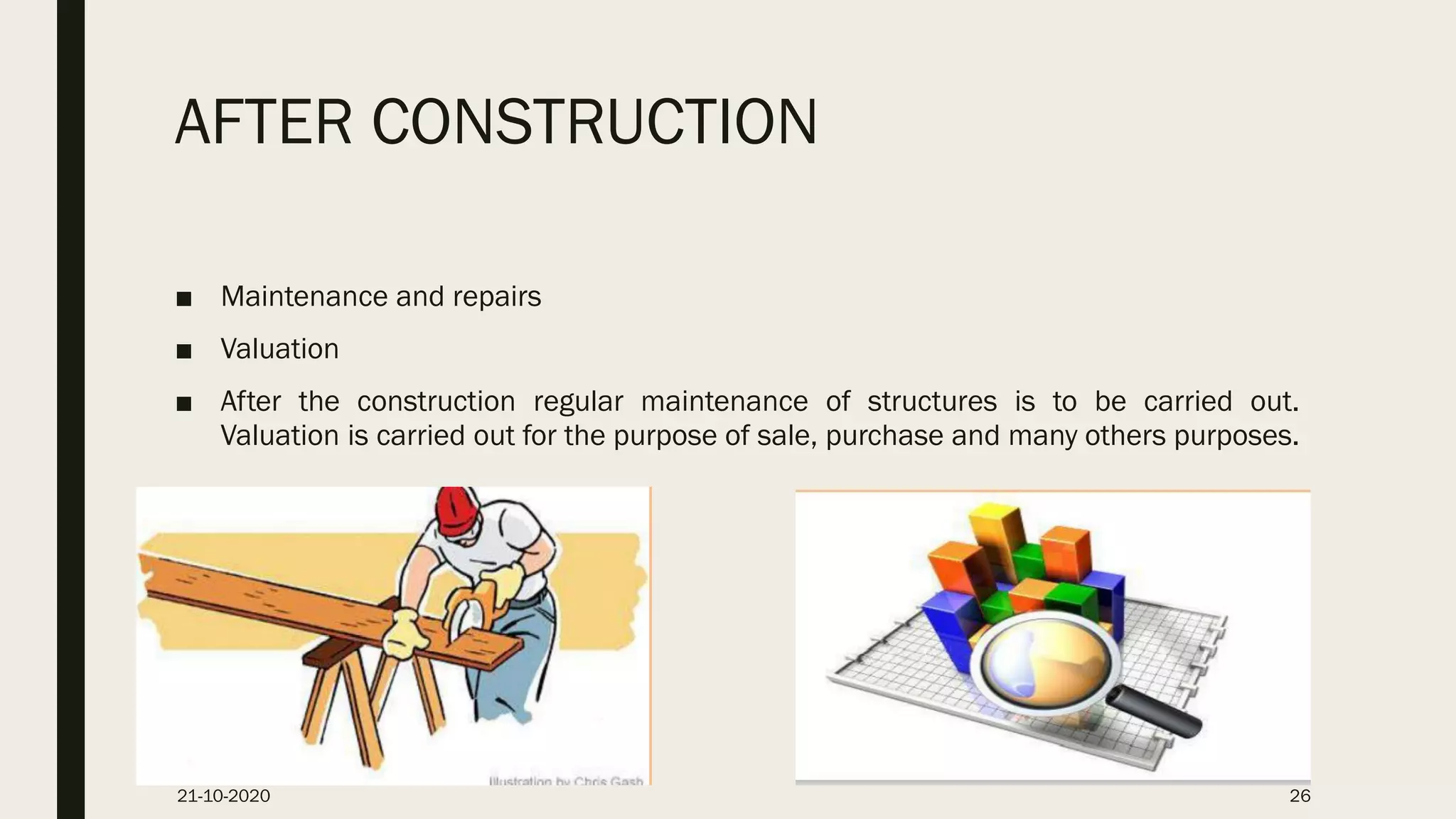 AFTER CONSTRUCTION
■ Maintenance and repairs
■ Valuation
■ After the construction regular maintenance of structures is to be carried out.
Valuation is carried out for the purpose of sale, purchase and many others purposes.
21-10-2020 26
 