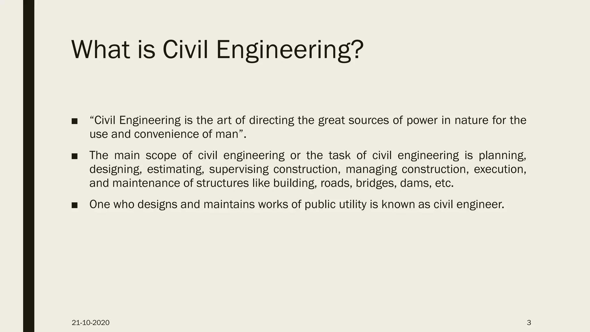 What is Civil Engineering?
■ “Civil Engineering is the art of directing the great sources of power in nature for the
use and convenience of man”.
■ The main scope of civil engineering or the task of civil engineering is planning,
designing, estimating, supervising construction, managing construction, execution,
and maintenance of structures like building, roads, bridges, dams, etc.
■ One who designs and maintains works of public utility is known as civil engineer.
21-10-2020 3
 